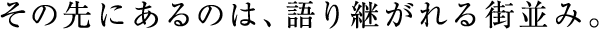 その先にあるのは、語り継がれる街並み。