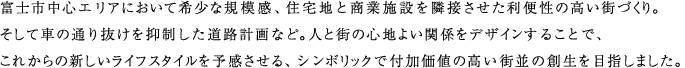 富士市中心エリアにおいて希少な規模感、住宅地と商業施設を隣接させた利便性の高い街づくり。
        そして車の通り抜けを抑制した道路計画など。人と街の心地よい関係をデザインすることで、これからの新しいライフスタイルを予感させる、シンボリックで付加価値の高い街並の創生を目指しました。