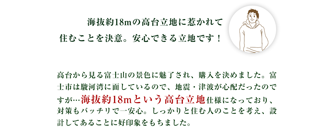 海抜約18mの高台立地に惹かれて住むことを決意。地震が来ても安心！！高台から見る富士山の景色に魅了され、購入を決めました。富士市は駿河湾に面しているので、地震・津波が心配だったのですが…海抜約18mという高台立地仕様になっており、対策もバッチリで一安心。しっかりと住む人のことを考え、設計してあることに好印象をもちました。