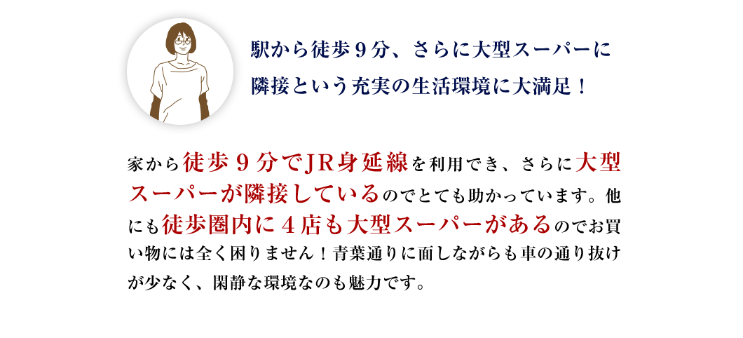 広さと便利さを兼ね揃えた、オンリーワンのライフスタイルに大満足！はじめに「平均土地面積約183m²超」だと聞いてビックリ！そしてモデルハウスで広さを体感してまたビックリ！家の中に常にゆとりがあるので、家事も育児も快適。駅から徒歩９分とアクセスも良好なので、助かっています。