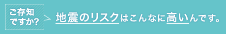 ご存じですか？地震のリスクはこんなに高いんです。