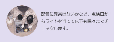 配管に異常はないかなど、点検口からライトを当てて床下も隅々までチェックします。